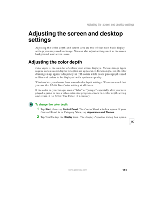 Page 161151
Adjusting the screen and desktop settings
www.gateway.com
Adjusting the screen and desktop 
settings
Adjusting the color depth and screen area are two of the most basic display 
settings you may need to change. You can also adjust settings such as the screen 
background and screen saver.
Adjusting the color depth
Color depth is the number of colors your screen displays. Various image types 
require various color depths for optimum appearance. For example, simple color 
drawings may appear adequately...
