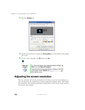 Page 162152
Chapter 10: Customizing Your Tablet PC
www.gateway.com
3Ta p  t h e  Settings tab.
4Tap the arrow button to open the Color quality list, then tap the color depth 
you want.
5To save your changes, tap OK, then tap Ye s.
Adjusting the screen resolution
You can increase the screen resolution to fit more icons on your desktop, or 
you can decrease the resolution to make reading the display easier. The higher 
the resolution, the smaller individual components of the screen (such as icons 
and menu bars)...