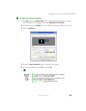 Page 163153
Adjusting the screen and desktop settings
www.gateway.com
To adjust the screen resolution:
1Ta p  Start, then tap Control Panel. The Control Panel window opens. If your 
Control Panel is in Category View, tap 
Appearance and Themes.
2Tap/Double-tap the Display icon. The Display Properties dialog box opens.
3Ta p  t h e  Settings tab.
4Drag the Screen resolution slider to the size you prefer.
5To save your changes, tap OK, then tap Ye s.
Help and 
SupportFor more information about adjusting screen...