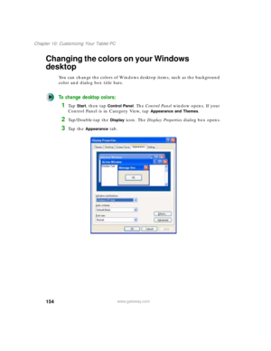 Page 164154
Chapter 10: Customizing Your Tablet PC
www.gateway.com
Changing the colors on your Windows 
desktop
You can change the colors of Windows desktop items, such as the background 
color and dialog box title bars.
To change desktop colors:
1Ta p  Start, then tap Control Panel. The Control Panel window opens. If your 
Control Panel is in Category View, tap 
Appearance and Themes.
2Tap/Double-tap the Display icon. The Display Properties dialog box opens.
3Ta p  t h e  Appearance tab. 