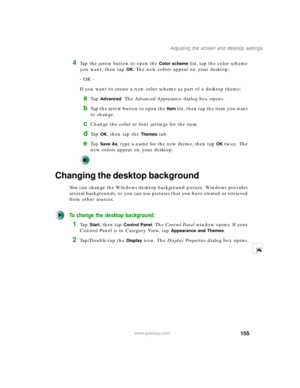 Page 165155
Adjusting the screen and desktop settings
www.gateway.com
4Tap the arrow button to open the Color scheme list, tap the color scheme 
you want, then tap 
OK. The new colors appear on your desktop.
- OR -
If you want to create a new color scheme as part of a desktop theme:
aTa p  Advanced. The Advanced Appearance dialog box opens.
bTap the arrow button to open the Item list, then tap the item you want 
to change.
cChange the color or font settings for the item.
dTa p  OK, then tap the Themes tab.
eTa p...