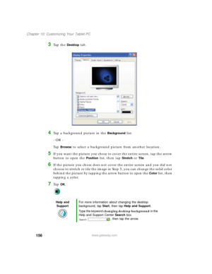 Page 166156
Chapter 10: Customizing Your Tablet PC
www.gateway.com
3Ta p  t h e  Desktop tab.
4Tap a background picture in the Background list.
- OR -
Ta p  
Browse to select a background picture from another location.
5If you want the picture you chose to cover the entire screen, tap the arrow 
button to open the 
Position list, then tap Stretch or Tile.
6If the picture you chose does not cover the entire screen and you did not 
choose to stretch or tile the image in Step 5, you can change the solid color...