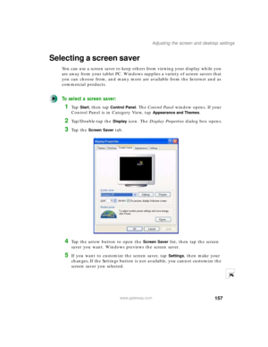 Page 167157
Adjusting the screen and desktop settings
www.gateway.com
Selecting a screen saver
You can use a screen saver to keep others from viewing your display while you 
are away from your tablet PC. Windows supplies a variety of screen savers that 
you can choose from, and many more are available from the Internet and as 
commercial products.
To select a screen saver:
1Ta p  Start, then tap Control Panel. The Control Panel window opens. If your 
Control Panel is in Category View, tap 
Appearance and...