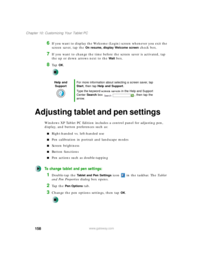 Page 168158
Chapter 10: Customizing Your Tablet PC
www.gateway.com
6If you want to display the Welcome (Login) screen whenever you exit the 
screen saver, tap the 
On resume, display Welcome screen check box.
7If you want to change the time before the screen saver is activated, tap 
the up or down arrows next to the 
Wait box.
8Ta p  OK.
Adjusting tablet and pen settings
Windows XP Tablet PC Edition includes a control panel for adjusting pen, 
display, and button preferences such as:
■Right-handed vs....