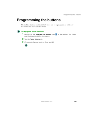 Page 169159
Programming the buttons
www.gateway.com
Programming the buttons
Most of the buttons on the tablet’s front can be reprogrammed with new 
functions and secondary functions.
To reprogram button functions:
1Double-tap the Tablet and Pen Settings icon   in the taskbar. The Ta b l e t  
and Pen Properties dialog box opens.
2Ta p  t h e  Tablet Buttons tab.
3Change the button settings, then tap OK. 