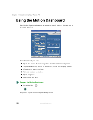 Page 170160
Chapter 10: Customizing Your Tablet PC
www.gateway.com
Using the Motion Dashboard
The Motion Dashboard can act as a control panel, a status display, and a 
program launcher.
From Dashboard you can:
■Open the Motion Welcome Page for helpful information any time
■Adjust the Gateway Tablet PC’s volume, power, and display options 
■Check tablet status readings
■Turn on wireless operations
■Open programs
■Reprogram Hot Keys
To open the Motion Dashboard:
■Press Hot Key 1 .
Properties adjust as soon as you...