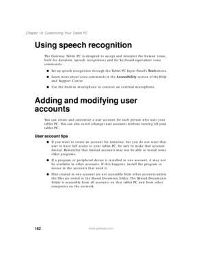 Page 172162
Chapter 10: Customizing Your Tablet PC
www.gateway.com
Using speech recognition
The Gateway Tablet PC is designed to accept and interpret the human voice, 
both for dictation (speech recognition) and for keyboard-equivalent voice 
commands.
■Set up speech recognition through the Tablet PC Input Panel’s Tools menu.
■Learn more about voice commands in the Accessibility section of the Help 
and Support Center.
■Use the built-in microphone or connect an external microphone.
Adding and modifying user...
