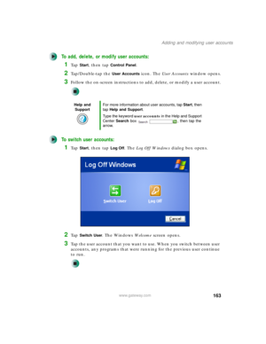 Page 173163
Adding and modifying user accounts
www.gateway.com
To add, delete, or modify user accounts:
1Ta p  Start, then tap Control Panel.
2Tap/Double-tap the User Accounts icon. The User Accounts window opens.
3Follow the on-screen instructions to add, delete, or modify a user account.
To switch user accounts:
1Ta p  Start, then tap Log Off. The Log Off Windows dialog box opens.
2Ta p  Switch User. The Windows We l c o m e screen opens.
3Tap the user account that you want to use. When you switch between user...