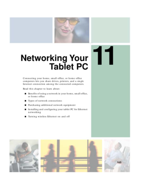 Page 17511
165
Networking Your
Ta b l e t P C
Connecting your home, small office, or home office 
computers lets you share drives, printers, and a single 
Internet connection among the connected computers.
Read this chapter to learn about:
■Benefits of using a network in your home, small office, 
or home office
■Types of network connections
■Purchasing additional network equipment
■Installing and configuring your tablet PC for Ethernet 
networking
■Turning wireless Ethernet on and off 