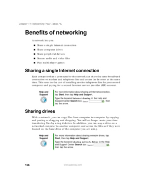 Page 176166
Chapter 11: Networking Your Tablet PC
www.gateway.com
Benefits of networking
A network lets you:
■Share a single Internet connection
■Share computer drives
■Share peripheral devices
■Stream audio and video files
■Play multi-player games
Sharing a single Internet connection
Each computer that is connected to the network can share the same broadband 
connection or modem and telephone line and access the Internet at the same 
time. This saves on the cost of installing another telephone line for your...