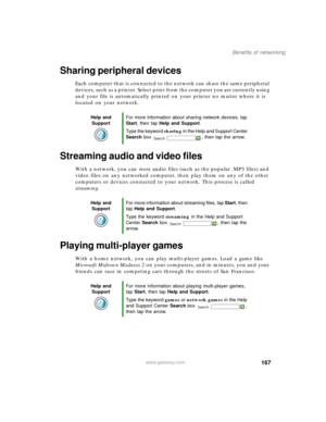Page 177167
Benefits of networking
www.gateway.com
Sharing peripheral devices
Each computer that is connected to the network can share the same peripheral 
devices, such as a printer. Select print from the computer you are currently using 
and your file is automatically printed on your printer no matter where it is 
located on your network.
Streaming audio and video files
With a network, you can store audio files (such as the popular .MP3 files) and 
video files on any networked computer, then play them on any...