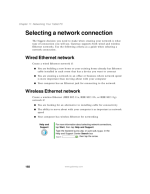 Page 178168
Chapter 11: Networking Your Tablet PC
www.gateway.com
Selecting a network connection
The biggest decision you need to make when creating your network is what 
type of connection you will use. Gateway supports both wired and wireless 
Ethernet networks. Use the following criteria as a guide when selecting a 
network connection.
Wired Ethernet network
Create a wired Ethernet network if:
■You are building a new home or your existing home already has Ethernet 
cable installed in each room that has a...