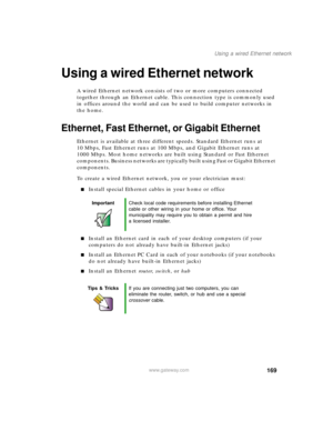 Page 179169
Using a wired Ethernet network
www.gateway.com
Using a wired Ethernet network
A wired Ethernet network consists of two or more computers connected 
together through an Ethernet cable. This connection type is commonly used 
in offices around the world and can be used to build computer networks in 
the home.
Ethernet, Fast Ethernet, or Gigabit Ethernet
Ethernet is available at three different speeds. Standard Ethernet runs at 
10 Mbps, Fast Ethernet runs at 100 Mbps, and Gigabit Ethernet runs at 
1000...