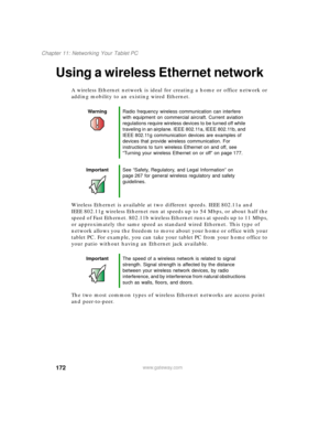 Page 182172
Chapter 11: Networking Your Tablet PC
www.gateway.com
Using a wireless Ethernet network
A wireless Ethernet network is ideal for creating a home or office network or 
adding mobility to an existing wired Ethernet.
Wireless Ethernet is available at two different speeds. IEEE 802.11a and 
IEEE 802.11g wireless Ethernet run at speeds up to 54 Mbps, or about half the 
speed of Fast Ethernet. 802.11b wireless Ethernet runs at speeds up to 11 Mbps, 
or approximately the same speed as standard wired...