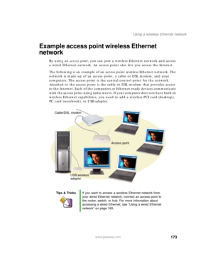 Page 183173
Using a wireless Ethernet network
www.gateway.com
Example access point wireless Ethernet 
network
By using an access point, you can join a wireless Ethernet network and access 
a wired Ethernet network. An access point also lets you access the Internet.
The following is an example of an access point wireless Ethernet network. The 
network is made up of an access point, a cable or DSL modem, and your 
computers. The access point is the central control point for the network. 
Attached to the access...