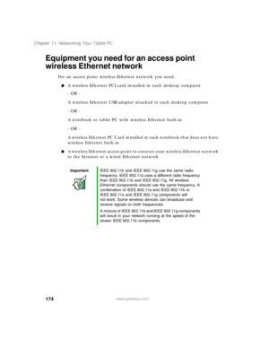 Page 184174
Chapter 11: Networking Your Tablet PC
www.gateway.com
Equipment you need for an access point 
wireless Ethernet network
For an access point wireless Ethernet network you need:
■A wireless Ethernet PCI card installed in each desktop computer
- OR -
A wireless Ethernet USB adapter attached to each desktop computer
- OR -
A notebook or tablet PC with wireless Ethernet built-in
- OR -
A wireless Ethernet PC Card installed in each notebook that does not have 
wireless Ethernet built-in
■A wireless...