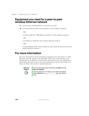 Page 186176
Chapter 11: Networking Your Tablet PC
www.gateway.com
Equipment you need for a peer-to-peer 
wireless Ethernet network
For a peer-to-peer wireless Ethernet network you need:
■A wireless Ethernet PCI card installed in each desktop computer
- OR -
A wireless Ethernet USB adapter attached to each desktop computer
- OR -
A notebook or tablet PC with wireless Ethernet built-in
- OR -
A wireless Ethernet PC Card installed in each notebook that does not have 
wireless Ethernet built-in
For more information...