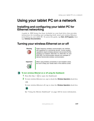 Page 187177
Using your tablet PC on a network
www.gateway.com
Using your tabletPC on a network
Installing and configuring your tablet PC for 
Ethernet networking
A guide in .PDF format has been included on your hard drive that provides 
instructions for installing and configuring both wired and wireless Ethernet 
networking on your tablet PC. To access this guide, tap 
Start, All Programs, then 
tap 
Gateway Documentation.
Turning your wireless Ethernet on or off
To turn wireless Ethernet on or off using the...
