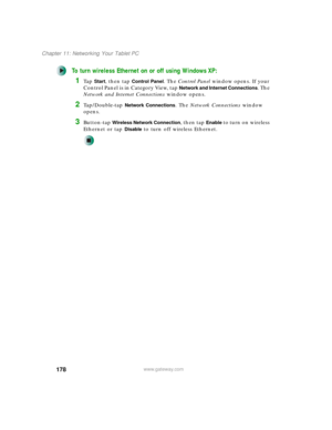 Page 188178
Chapter 11: Networking Your Tablet PC
www.gateway.com
To turn wireless Ethernet on or off using Windows XP:
1Ta p  Start, then tap Control Panel. The Control Panel window opens. If your 
Control Panel is in Category View, tap 
Network and Internet Connections. The 
Network and Internet Connections window opens.
2Ta p / D o u b l e - t a p  Network Connections. The Network Connections window 
opens.
3Button-tap Wireless Network Connection, then tap Enable to turn on wireless 
Ethernet or tap 
Disable...