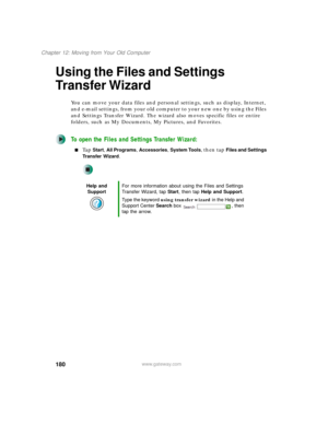 Page 190180
Chapter 12: Moving from Your Old Computer
www.gateway.com
Using the Files and Settings 
Transfer Wizard
You can move your data files and personal settings, such as display, Internet, 
and e-mail settings, from your old computer to your new one by using the Files 
and Settings Transfer Wizard. The wizard also moves specific files or entire 
folders, such as My Documents, My Pictures, and Favorites.
To open the Files and Settings Transfer Wizard:
■Ta p  Start, All Programs, Accessories, System Tools,...