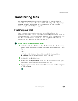 Page 191181
Transferring files
www.gateway.com
Transferring files
You can manually transfer your personal data files by copying them to 
removable media, such as a diskette, writable CD, or Zip disk, or by using a 
network. For more information, see “Creating CDs” on page 100 and 
“Networking Your Tablet PC” on page 165.
Finding your files
Many programs automatically save your personal data files in the 
My Documents folder. Look in your old computer’s My Documents folder for 
personal data files. Use Windows...