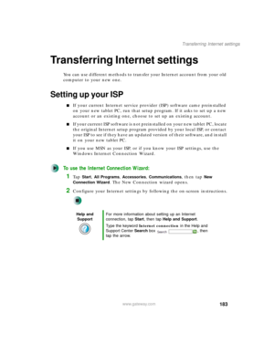 Page 193183
Transferring Internet settings
www.gateway.com
Transferring Internet settings
You can use different methods to transfer your Internet account from your old 
computer to your new one.
Setting up your ISP
■If your current Internet service provider (ISP) software came preinstalled 
on your new tablet PC, run that setup program. If it asks to set up a new 
account or an existing one, choose to set up an existing account.
■If your current ISP software is not preinstalled on your new tablet PC, locate 
the...