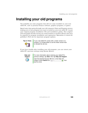 Page 195185
Installing your old programs
www.gateway.com
Installing your old programs
You probably use some programs that did not come installed on your new 
tablet PC, such as personal finance software, graphics programs, or games.
Spend some time going through your old computer’s Start
 and Programs menus, 
making note of any programs you want to install on your new tablet PC. Locate 
your original program installation CDs and installation guides. Your original 
CDs and guides should contain any serial numbers...