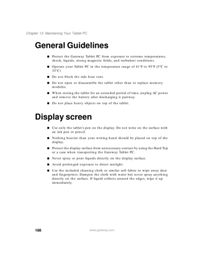 Page 198188
Chapter 13: Maintaining Your Tablet PC
www.gateway.com
General Guidelines
■Protect the Gateway Tablet PC from exposure to extreme temperatures, 
shock, liquids, strong magnetic fields, and turbulent conditions.
■Operate your Tablet PC in the temperature range of 41°F to 95°F (5°C to 
35°C)
■Do not block the side heat vent.
■Do not open or disassemble the tablet other than to replace memory 
modules. 
■When storing the tablet for an extended period of time, unplug AC power 
and remove the battery...