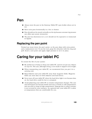 Page 199189
Pen
www.gateway.com
Pen
■Always store the pen in the Gateway Tablet PC’s pen holder when not in 
use. 
■Store extra pens horizontally in a box or drawer.
■Pens should not be stored vertically on the tip because constant tip pressure 
can affect pen-screen interaction. 
■The pen has electronics in it, so it should not be exposed to or immersed 
in liquids. 
Replacing the pen point
Normal use wears down the pen’s point, so the pen ships with extra points 
and a replacement tool. To use the tool, grasp...