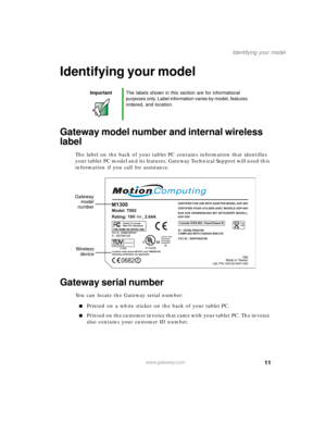 Page 2111
Identifying your model
www.gateway.com
Identifying your model
Gateway model number and internal wireless 
label
The label on the back of your tablet PC contains information that identifies 
your tablet PC model and its features. Gateway Technical Support will need this 
information if you call for assistance.
Gateway serial number
You can locate the Gateway serial number:
■Printed on a white sticker on the back of your tablet PC.
■Printed on the customer invoice that came with your tablet PC. The...