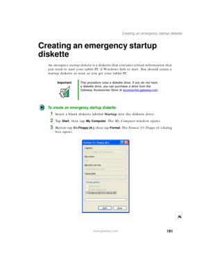 Page 201191
Creating an emergency startup diskette
www.gateway.com
Creating an emergency startup 
diskette
An emergency startup diskette is a diskette that contains critical information that 
you need to start your tablet PC if Windows fails to start. You should create a 
startup diskette as soon as you get your tablet PC.
To create an emergency startup diskette:
1Insert a blank diskette labeled Startup into the diskette drive.
2Ta p Start, then tap My Computer. The My Computer window opens.
3Button-tap 3½...