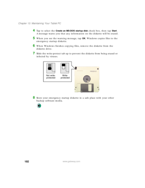 Page 202192
Chapter 13: Maintaining Your Tablet PC
www.gateway.com
4Ta p  t o  s e l e c t  t h e  Create an MS-DOS startup disk check box, then tap Start. 
A message warns you that any information on the diskette will be erased.
5When you see the warning message, tap OK. Windows copies files to the 
emergency startup diskette.
6When Windows finishes copying files, remove the diskette from the 
diskette drive.
7Slide the write-protect tab up to prevent the diskette from being erased or 
infected by viruses....