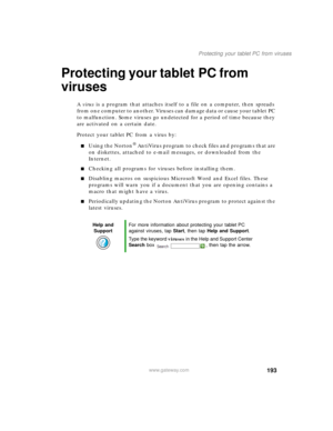 Page 203193
Protecting your tablet PC from viruses
www.gateway.com
Protecting your tablet PC from 
viruses
A virus is a program that attaches itself to a file on a computer, then spreads 
from one computer to another. Viruses can damage data or cause your tablet PC 
to malfunction. Some viruses go undetected for a period of time because they 
are activated on a certain date.
Protect your tablet PC from a virus by:
■Using the Norton® AntiVirus program to check files and programs that are 
on diskettes, attached...