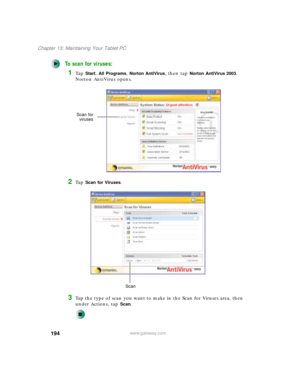 Page 204194
Chapter 13: Maintaining Your Tablet PC
www.gateway.com
To scan for viruses:
1Ta p  Start, All Programs, Norton AntiVirus, then tap Norton AntiVirus 2003. 
Norton AntiVirus opens.
2Ta p  Scan for Viruses.
3Tap the type of scan you want to make in the Scan for Viruses area, then 
under Actions, tap 
Scan.
Scan for
viruses
Scan 