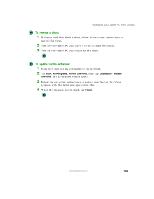 Page 205195
Protecting your tablet PC from viruses
www.gateway.com
To remove a virus:
1If Norton AntiVirus finds a virus, follow all on-screen instructions to 
remove the virus.
2Turn off your tablet PC and leave it off for at least 30 seconds.
3Turn on your tablet PC and rescan for the virus.
To update Norton AntiVirus:
1Make sure that you are connected to the Internet.
2Ta p  Start, All Programs, Norton AntiVirus, then tap LiveUpdate - Norton 
AntiVirus
. The LiveUpdate wizard opens.
3Follow the on-screen...