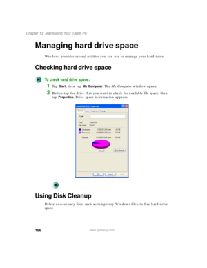 Page 206196
Chapter 13: Maintaining Your Tablet PC
www.gateway.com
Managing hard drive space
Windows provides several utilities you can use to manage your hard drive.
Checking hard drive space
To check hard drive space:
1Ta p  Start, then tap My Computer. The My Computer window opens.
2Button-tap the drive that you want to check for available file space, then 
tap 
Properties. Drive space information appears.
Using Disk Cleanup
Delete unnecessary files, such as temporary Windows files, to free hard drive 
space. 