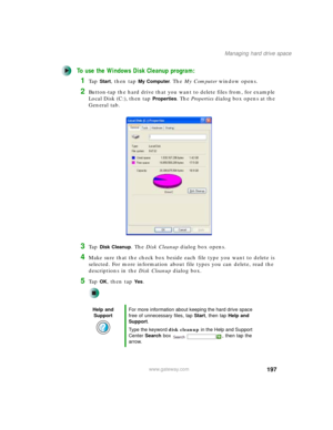 Page 207197
Managing hard drive space
www.gateway.com
To use the Windows Disk Cleanup program:
1Ta p  Start, then tap My Computer. The My Computer window opens.
2Button-tap the hard drive that you want to delete files from, for example 
Local Disk (C:), then tap 
Properties. The Properties dialog box opens at the 
General tab.
3Ta p  Disk Cleanup. The Disk Cleanup dialog box opens.
4Make sure that the check box beside each file type you want to delete is 
selected. For more information about file types you can...