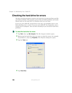 Page 208198
Chapter 13: Maintaining Your Tablet PC
www.gateway.com
Checking the hard drive for errors
The Error-checking program examines the hard drive for physical flaws and file 
and folder problems. This program corrects file and folder problems and marks 
flawed areas on the hard drive so Windows does not use them.
If you use your tablet PC several hours every day, you probably want to run 
Error-checking once a week. If you use your tablet PC less frequently, once a 
month may be adequate. Also use...