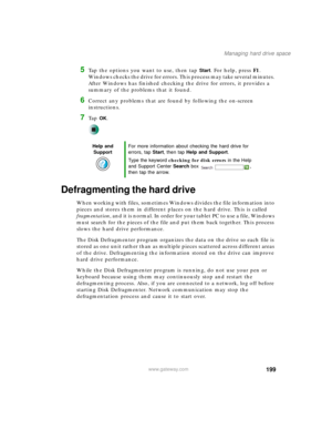 Page 209199
Managing hard drive space
www.gateway.com
5Tap the options you want to use, then tap Start. For help, press F1. 
Windows checks the drive for errors. This process may take several minutes. 
After Windows has finished checking the drive for errors, it provides a 
summary of the problems that it found.
6Correct any problems that are found by following the on-screen 
instructions.
7Ta p  OK.
Defragmenting the hard drive
When working with files, sometimes Windows divides the file information into 
pieces...
