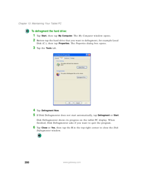 Page 210200
Chapter 13: Maintaining Your Tablet PC
www.gateway.com
To defragment the hard drive:
1Ta p  Start, then tap My Computer. The My Computer window opens.
2Button-tap the hard drive that you want to defragment, for example Local 
Disk (C:), then tap 
Properties. The Properties dialog box opens.
3Ta p  t h e  Tools tab.
4Ta p  Defragment Now.
5If Disk Defragmenter does not start automatically, tap Defragment or Start.
Disk Defragmenter shows its progress on the tablet PC display. When 
finished, Disk...