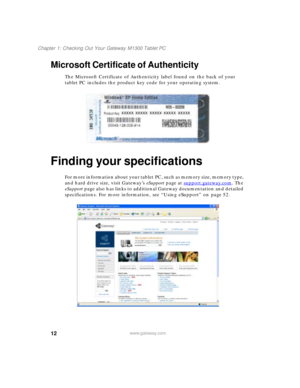 Page 2212
Chapter 1: Checking Out Your Gateway M1300 Tablet PC
www.gateway.com
Microsoft Certificate of Authenticity
The Microsoft Certificate of Authenticity label found on the back of your 
tablet PC includes the product key code for your operating system.
Finding your specifications
For more information about your tablet PC, such as memory size, memory type, 
and hard drive size, visit Gateway’s eSupport page at support.gateway.com
. The 
eSupport page also has links to additional Gateway documentation and...