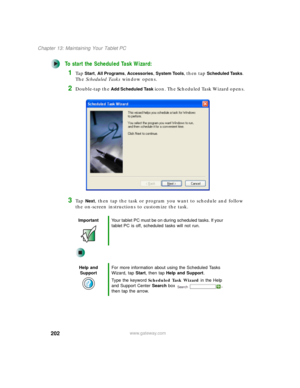 Page 212202
Chapter 13: Maintaining Your Tablet PC
www.gateway.com
To start the Scheduled Task Wizard:
1Ta p Start, All Programs, Accessories, System Tools, then tap Scheduled Tasks. 
The Scheduled Tasks window opens.
2Double-tap the Add Scheduled Task icon. The Scheduled Task Wizard opens.
3Ta p  Next, then tap the task or program you want to schedule and follow 
the on-screen instructions to customize the task.
ImportantYour tablet PC must be on during scheduled tasks. If your 
tablet PC is off, scheduled...