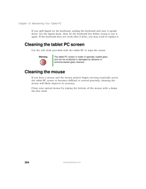 Page 214204
Chapter 13: Maintaining Your Tablet PC
www.gateway.com
If you spill liquid on the keyboard, unplug the keyboard and turn it upside 
down. Let the liquid drain, then let the keyboard dry before trying to use it 
again. If the keyboard does not work after it dries, you may need to replace it.
Cleaning the tablet PC screen
Use the soft cloth provided with the tablet PC to wipe the screen.
Cleaning the mouse
If you have a mouse and the mouse pointer begins moving erratically across 
the tablet PC screen...