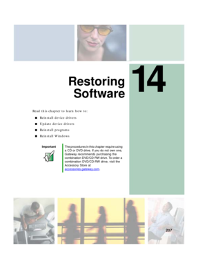 Page 21714
207
Restoring
Software
Read this chapter to learn how to:
■Reinstall device drivers
■Update device drivers
■Reinstall programs
■Reinstall Windows
ImportantThe procedures in this chapter require using 
a CD or DVD drive. If you do not own one, 
Gateway recommends purchasing the 
combination DVD/CD-RW drive. To order a 
combination DVD/CD-RW drive, visit the 
Accessory Store at 
accessories.gateway.com
. 