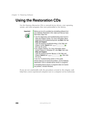 Page 218208
Chapter 14: Restoring Software
www.gateway.com
Using the Restoration CDs
Use the Gateway Restoration CDs to reinstall device drivers, your operating 
system, and other programs that were preinstalled at the factory.
If you are not comfortable with the procedures covered in this chapter, seek 
help from a more experienced computer user or a computer service technician.
ImportantBefore you try to fix a problem by reinstalling software from 
your Gateway Restoration CDs, make sure that you have 
tried...