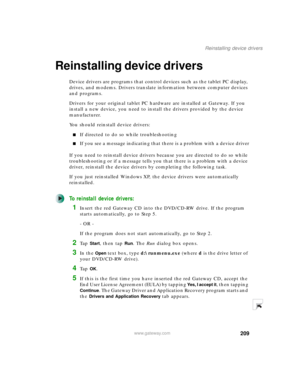 Page 219209
Reinstalling device drivers
www.gateway.com
Reinstalling device drivers
Device drivers are programs that control devices such as the tablet PC display, 
drives, and modems. Drivers translate information between computer devices 
and programs.
Drivers for your original tablet PC hardware are installed at Gateway. If you 
install a new device, you need to install the drivers provided by the device 
manufacturer.
You should reinstall device drivers:
■If directed to do so while troubleshooting
■If you...