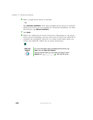 Page 220210
Chapter 14: Restoring Software
www.gateway.com
6Select a single device driver to reinstall.
- OR -
Ta p  
Automatic Installation, then select multiple device drivers to reinstall. 
(Grayed out drivers are not available for Automatic Installation. To select 
these drivers, tap 
Manual Installation.)
7Ta p  Install.
8Follow any additional on-screen instructions. Depending on the device 
driver you are reinstalling, you may only need to restart your tablet PC to 
complete the installation. However, if a...