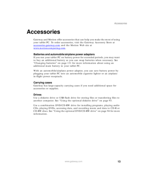 Page 2313
Accessories
www.gateway.com
Accessories
Gateway and Motion offer accessories that can help you make the most of using 
your tablet PC. To order accessories, visit the Gateway Accessory Store at 
accessories.gateway.com
 and the Motion Web site at 
www.motioncomputing.com
.
Batteries and automobile/airplane power adapters
If you run your tablet PC on battery power for extended periods, you may want 
to buy an additional battery so you can swap batteries when necessary. See 
“Changing batteries” on page...