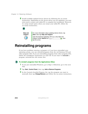 Page 222212
Chapter 14: Restoring Software
www.gateway.com
8Install available updated device drivers by following the on-screen 
instructions. Depending on the device driver you are updating, you may 
only need to restart your tablet PC to complete the installation. However, 
if a setup wizard opens when you restart your tablet PC, follow the 
on-screen instructions.
Reinstalling programs
If you have problems running a program or if you have reinstalled your 
operating system, you can reinstall programs from the...