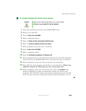 Page 225215
Reinstalling Windows
www.gateway.com
To reinstall Windows XP and the device drivers:
1Insert the red Gateway CD into the DVD/CD-RW drive.
2Restart your tablet PC.
3Select 2. Boot from CD-ROM.
4Select a language option.
5Select 1. Delete all files (Automated Fdisk/Format).
6Select 1. Continue deleting all files and restart.
7When prompted, press any key to continue.
8Select 2. Boot from CD-ROM.
9Select a language option.
10Select 2. Automated installation of Windows XP.
11When prompted, remove the red...